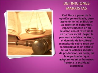 Karl Marx a pesar de la 
opinión generalizada, puso 
atención en el análisis de 
las cuestiones culturales, 
específicamente en su 
relación con el resto de la 
estructura social. Según la 
propuesta teórica de Marx, 
el dominio de lo cultural 
(constituido sobre todo por 
la ideología) es un reflejo 
de las relaciones sociales 
de producción, es decir, de 
la organización que 
adoptan los seres humanos 
frente a la actividad 
económica 
 
