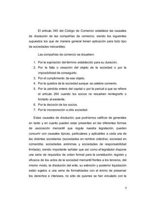 9
El artículo 340 del Código de Comercio establece las causales
de disolución de las compañías de comercio, siendo los siguientes
supuestos los que de manera general tienen aplicación para todo tipo
de sociedades mercantiles:
Las compañías de comercio se disuelven:
1. Por la expiración del término establecido para su duración.
2. Por la falta o cesación del objeto de la sociedad o por la
imposibilidad de conseguirlo.
3. Por el cumplimiento de ese objeto.
4. Por la quiebra de la sociedad aunque se celebre convenio.
5. Por la pérdida entera del capital o por la parcial a que se refiere
el artículo 264 cuando los socios no resuelven reintegrarlo o
limitarlo al existente.
6. Por la decisión de los socios.
7. Por la incorporación a otra sociedad.
Estas causales de disolución, que podríamos calificar de generales
en tanto y en cuanto pueden estar presentes en las diferentes formas
de asociación mercantil que regula nuestra legislación, pueden
concurrir con causales típicas, particulares y aplicables a cada una de
las distintas societarias (sociedades en nombre colectivo; sociedad en
comandita; sociedades anónimas y sociedades de responsabilidad
limitada), siendo importante señalar que así como el legislador dispone
una serie de requisitos de orden formal para la constitución, registro y
eficacia de los actos de la sociedad mercantil frentes a los terceros, del
mismo modo, la disolución del ente, su extinción y posterior liquidación
están sujetos a una serie de formalidades con el ánimo de preservar
los derechos e intereses, no sólo de quienes se han vinculado con la
 