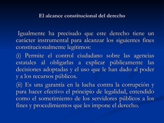 El alcance constitucional del derecho Igualmente ha precisado que este derecho tiene un carácter instrumental para alcanzar los siguientes fines constitucionalmente legítimos: (i) Permite el control ciudadano sobre l as agencias estatales al obligarlas a explicar públicamente las decisiones adoptadas y el uso que le han dado al poder y a los recursos públicos.   (ii) Es una garantía en  la lucha contra la corrupción y para hacer efectivo el principio de legalidad, entendido como el sometimiento de los servidores públicos a los fines y procedimientos que les impone el derecho. 