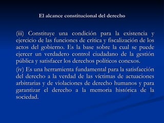 El alcance constitucional del derecho (iii)  Constituye una condición para la existencia y ejercicio de las funciones de crítica y fiscalización de los actos del gobierno. Es la base sobre la cual se puede ejercer un verdadero control ciudadano de la gestión pública y satisfacer los derechos políticos conexos. (iv) E s una herramienta fundamental para la satisfacción del derecho a la verdad de las víctimas de actuaciones arbitrarias y de violaciones de derecho humanos y para garantizar el derecho a la memoria histórica de la sociedad.  
