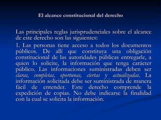 El alcance constitucional del derecho Las principales reglas jurisprudenciales sobre el alcance de este derecho son las siguientes: 1. Las personas tiene acceso a  todos los documentos públicos. De allí que constituya una obligación constitucional de las autoridades públicas entregarle, a quien lo solicite, la información que tenga carácter público. Las informaciones suministradas deben ser  claras, completas, oportunas, ciertas  y  actualizadas . La información solicitada debe ser suministrada de manera fácil de entender. Este derecho comprende la expedición de copias. No debe indicarse la finalidad con la cual se solicita la información. 