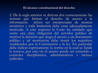 El alcance constitucional del derecho 2. De la regla anterior se derivan dos consecuencias: las normas que limitan el derecho de acceso a la información  deben ser interpretadas de manera restrictiva y toda limitación debe estar adecuadamente motivada .  A este respecto la Corte ha señalado que existe una clara obligación del servidor publico de motivar la decisión que niega el acceso a un documento público y tal motivación debe reunir los requisitos establecidos por la Constitución y la ley. En particular debe indicar expresamente la norma en la cual se funda la reserva, por esta vía el asunto puede ser sometido a controles disciplinarios, administrativos e incluso judiciales. 