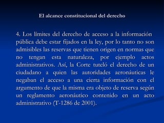 El alcance constitucional del derecho 4. Los límites del derecho de acceso a la información  pública debe estar fijados en la ley , por lo tanto no son admisibles las reservas que tienen origen en normas que no tengan esta naturaleza, por ejemplo actos administrativos. Así,  la Corte tuteló el derecho de un ciudadano a quien las autoridades aeronáuticas le negaban el acceso a una cierta información con el argumento de que la misma era objeto de reserva según un reglamento aeronáutico contenido en un acto administrativo (T-1286 de 2001).  