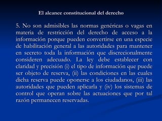 El alcance constitucional del derecho 5. No son admisibles las normas genéricas o vagas en materia de restricción del derecho de acceso a la información porque pueden convertirse en una especie de habilitación general a las autoridades para mantener en secreto toda la información que discrecionalmente consideren adecuado. L a ley debe establecer con claridad y precisión (i) el tipo de información que puede ser objeto de reserva, (ii) las condiciones en las cuales dicha reserva puede oponerse a los ciudadanos, (iii) las autoridades que pueden aplicarla y (iv) los sistemas de control que operan sobre las actuaciones que por tal razón permanecen reservadas.  