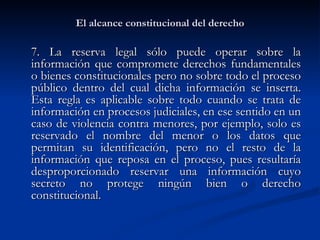 El alcance constitucional del derecho 7. La reserva legal sólo puede operar sobre la información que compromete derechos fundamentales o bienes constitucionales pero no sobre todo el proceso público dentro del cual dicha información se inserta. Esta regla es aplicable sobre todo cuando se trata de información en procesos judiciales, en ese sentido en un caso de violencia contra menores, por ejemplo, solo es reservado el nombre del menor o los datos que permitan su identificación, pero no el resto de la información que reposa en el proceso, pues resultaría desproporcionado reservar una información cuyo secreto no protege ningún bien o derecho constitucional . 