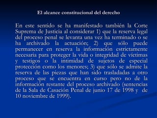 El alcance constitucional del derecho En este sentido se ha manifestado también la Corte Suprema de Justicia al considerar 1) que la reserva legal del proceso penal se levanta una vez ha terminado o se ha archivado la actuación; 2) que sólo puede permanecer en reserva la información estrictamente necesaria para proteger la vida o integridad de víctimas y testigos o la intimidad de sujetos de especial protección como los menores; 3) que sólo se admite la reserva de las piezas que han sido trasladadas a otro proceso que se encuentra en curso pero no de la información restante del proceso archivado (sentencias de la Sala de Casación Penal de junio 17 de 1998 y  de 10 noviembre de 1999).  