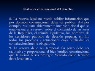 El alcance constitucional del derecho 8. La reserva legal no puede cobijar información que por decisión constitucional deba ser pública. Así por ejemplo, resultaría abiertamente inconstitucional que se estableciera una reserva sobre el contenido de las leyes de la República, el trámite legislativo, los nombres de los servidores públicos de elección popular, en fin, todos los procesos y actuaciones cuya publicidad es constitucionalmente obligatoria.  9. La reserva debe ser temporal. Su plazo debe ser razonable y proporcional al bien jurídico constitucional que la misma busca proteger. Vencido dicho término debe levantarse.  