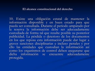 El alcance constitucional del derecho 10. Existe una obligación estatal de mantener la información disponible y en buen estado para que pueda ser consultada. Durante el periodo amparado por la reserva la información debe ser adecuadamente custodiada de forma tal que resulte posible su posterior publicidad. La pérdida o deterioro de los documentos en los que reposa esta información puede dar lugar a graves sanciones disciplinarias e incluso penales y por ello las entidades que custodian la información así como los organismos de control deben asegurarse que dicha información se encuentre adecuadamente protegida.  