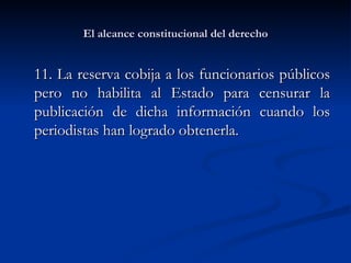 El alcance constitucional del derecho 11.  La reserva cobija a los funcionarios públicos pero no habilita al Estado para censurar la publicación de dicha información cuando los periodistas han logrado obtenerla.  