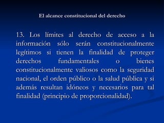El alcance constitucional del derecho 13. Los  límites al derecho de acceso a la información sólo serán constitucionalmente legítimos si tienen la finalidad de proteger derechos fundamentales o bienes constitucionalmente valiosos como la seguridad nacional, el orden público o la salud pública y si además resultan idóneos y necesarios para tal finalidad (principio de proporcionalidad).   