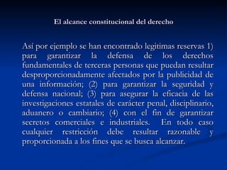 El alcance constitucional del derecho Así por ejemplo se han encontrado legitimas reservas 1) para garantizar la defensa de los derechos fundamentales de terceras personas que puedan resultar desproporcionadamente afectados por la publicidad de una información; (2) para garantizar la seguridad y defensa nacional; (3) para asegurar la eficacia de las investigaciones estatales de carácter penal, disciplinario, aduanero o cambiario; (4) con el fin de garantizar secretos comerciales e industriales.  En todo caso cualquier restricción debe resultar razonable y proporcionada a los fines que se busca alcanzar.  