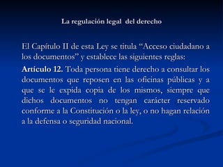 La regulación legal  del derecho El Capítulo II de esta Ley se titula “Acceso ciudadano a los documentos” y establece las siguientes reglas: Artículo 12.  Toda persona tiene derecho a consultar los documentos que reposen en las oficinas públicas y a que se le expida copia de los mismos, siempre que dichos documentos no tengan carácter reservado conforme a la Constitución o la ley, o no hagan relación a la defensa o seguridad nacional.  