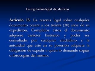La regulación legal  del derecho Artículo 13.  La reserva legal sobre cualquier documento cesará a los treinta (30) años de su expedición. Cumplidos éstos el documento adquiere carácter histórico y podrá ser consultado por cualquier ciudadano y la autoridad que esté en su posesión adquiere la obligación de expedir a quien lo demande copias o fotocopias del mismo.  