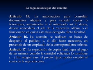 La regulación legal  del derecho Artículo 15 . La autorización para consultar documentos oficiales y para expedir copias o fotocopias, autenticadas si el interesado así lo desea, deberá concederla el jefe de la respectiva oficina o el funcionario en quien éste haya delegado dicha facultad.  Artículo 16.  La consulta se realizará en horas de despacho al público, y, si ello fuere necesario, en presencia de un empleado de la correspondiente oficina.  Artículo 17.  La expedición de copias dará lugar al pago de las mismas cuando la cantidad solicitada lo justifique (…) En ningún caso el precio fijado podrá exceder al costo de la reproducción.  
