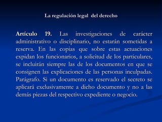 La regulación legal  del derecho Artículo 19.  Las investigaciones de carácter administrativo o disciplinario, no estarán sometidas a reserva. En las copias que sobre estas actuaciones expidan los funcionarios, a solicitud de los particulares, se incluirán siempre las de los documentos en que se consignen las explicaciones de las personas inculpadas. Parágrafo. Si un documento es reservado el secreto se aplicará exclusivamente a dicho documento y no a las demás piezas del respectivo expediente o negocio. 