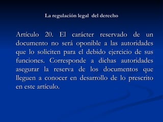 La regulación legal  del derecho Artículo 20. El carácter reservado de un documento no será oponible a las autoridades que lo soliciten para el debido ejercicio de sus funciones. Corresponde a dichas autoridades asegurar la reserva de los documentos que lleguen a conocer en desarrollo de lo prescrito en este artículo.  