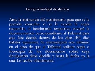 La regulación legal  del derecho Ante la insistencia del peticionario para que se le permita consultar o se le expida la copia requerida, el funcionario respectivo enviará la documentación correspondiente al Tribunal para que éste decida dentro de los diez (10) días hábiles siguientes. Se interrumpirá este término en el caso de que el Tribunal solicite copia o fotocopia de los documentos sobre cuya divulgación deba decidir y hasta la fecha en la cual los reciba oficialmente.  