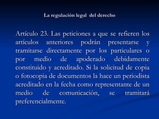 La regulación legal  del derecho Artículo 23. Las peticiones a que se refieren los artículos anteriores podrán presentarse y tramitarse directamente por los particulares o por medio de apoderado debidamente constituido y acreditado. Si la solicitud de copia o fotocopia de documentos la hace un periodista acreditado en la fecha como representante de un medio de comunicación, se tramitará preferencialmente.  