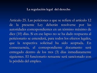 La regulación legal  del derecho Artículo 25. Las peticiones a que se refiere el artículo 12 de la presente Ley deberán resolverse por las autoridades correspondientes en un término máximo de diez (10) días. Si en ese lapso no se ha dado respuesta al peticionario se entenderá, para todos los efectos legales, que la respectiva solicitud ha sido aceptada. En consecuencia, el correspondiente documento será entregado dentro de los tres (3) días inmediatamente siguientes. El funcionario renuente será sancionado con la pérdida del empleo. 