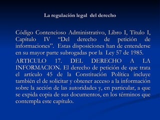 La regulación legal  del derecho Código Contencioso Administrativo, Libro I, Título I, Capítulo IV “Del derecho de petición de informaciones”.  Estas disposiciones han de entenderse en su mayor parte subrogadas por la  Ley 57 de 1985. ARTICULO 17. DEL DERECHO A LA INFORMACION. El derecho de petición de que trata el artículo 45 de la Constitución Política incluye también el de solicitar y obtener acceso a la información sobre la acción de las autoridades y, en particular, a que se expida copia de sus documentos, en los términos que contempla este capítulo.  