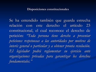 Disposiciones constitucionales Se ha entendido también que guarda estrecha relación con este derecho el artículo 23 constitucional, el cual reconoce el derecho de petición:  “T oda persona tiene derecho a presentar peticiones respetuosas a las autoridades por motivos de interés general o particular y a obtener pronta resolución. El legislador podrá reglamentar su ejercicio ante organizaciones privadas para garantizar los derechos fundamentales.” 