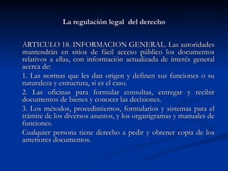 La regulación legal  del derecho ARTICULO 18. INFORMACION GENERAL. Las autoridades mantendrán en sitios de fácil acceso público los documentos relativos a ellas, con información actualizada de interés general acerca de:  1. Las normas que les dan origen y definen sus funciones o su naturaleza y estructura, si es el caso.  2. Las oficinas para formular consultas, entregar y recibir documentos de bienes y conocer las decisiones.  3. Los métodos, procedimientos, formularios y sistemas para el trámite de los diversos asuntos, y los organigramas y manuales de funciones.  Cualquier persona tiene derecho a pedir y obtener copia de los anteriores documentos. 