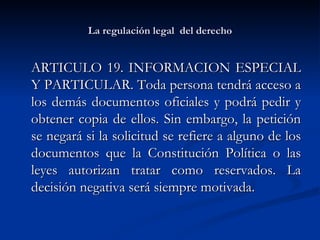 La regulación legal  del derecho ARTICULO 19. INFORMACION ESPECIAL Y PARTICULAR. Toda persona tendrá acceso a los demás documentos oficiales y podrá pedir y obtener copia de ellos. Sin embargo, la petición se negará si la solicitud se refiere a alguno de los documentos que la Constitución Política o las leyes autorizan tratar como reservados. La decisión negativa será siempre motivada.  