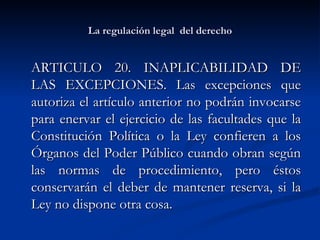 La regulación legal  del derecho ARTICULO 20. INAPLICABILIDAD DE LAS EXCEPCIONES. Las excepciones que autoriza el artículo anterior no podrán invocarse para enervar el ejercicio de las facultades que la Constitución Política o la Ley confieren a los Órganos del Poder Público cuando obran según las normas de procedimiento, pero éstos conservarán el deber de mantener reserva, si la Ley no dispone otra cosa.  