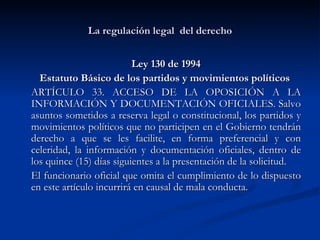 La regulación legal  del derecho Ley 130 de 1994 Estatuto Básico de los partidos y movimientos políticos   ARTÍCULO 33. ACCESO DE LA OPOSICIÓN A LA INFORMACIÓN Y DOCUMENTACIÓN OFICIALES. Salvo asuntos sometidos a reserva legal o constitucional, los partidos y movimientos políticos que no participen en el Gobierno tendrán derecho a que se les facilite, en forma preferencial y con celeridad, la información y documentación oficiales, dentro de los quince (15) días siguientes a la presentación de la solicitud.  El funcionario oficial que omita el cumplimiento de lo dispuesto en este artículo incurrirá en causal de mala conducta.  
