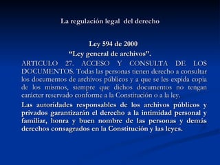 La regulación legal  del derecho Ley 594 de 2000  “ Ley general de archivos”. ARTICULO 27. ACCESO Y CONSULTA DE LOS DOCUMENTOS. Todas las personas tienen derecho a consultar los documentos de archivos públicos y a que se les expida copia de los mismos, siempre que dichos documentos no tengan carácter reservado conforme a la Constitución o a la ley.  Las autoridades responsables de los archivos públicos y privados garantizarán el derecho a la intimidad personal y familiar, honra y buen nombre de las personas y demás derechos consagrados en la Constitución y las leyes.  