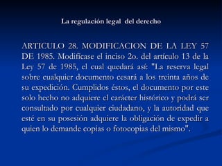 La regulación legal  del derecho ARTICULO 28. MODIFICACION DE LA LEY 57 DE 1985. Modifícase el inciso 2o. del artículo 13 de la Ley 57 de 1985, el cual quedará así: "La reserva legal sobre cualquier documento cesará a los treinta años de su expedición. Cumplidos éstos, el documento por este solo hecho no adquiere el carácter histórico y podrá ser consultado por cualquier ciudadano, y la autoridad que esté en su posesión adquiere la obligación de expedir a quien lo demande copias o fotocopias del mismo".  