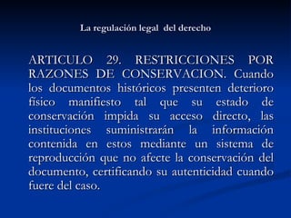 La regulación legal  del derecho ARTICULO 29. RESTRICCIONES POR RAZONES DE CONSERVACION. Cuando los documentos históricos presenten deterioro físico manifiesto tal que su estado de conservación impida su acceso directo, las instituciones suministrarán la información contenida en estos mediante un sistema de reproducción que no afecte la conservación del documento, certificando su autenticidad cuando fuere del caso. 
