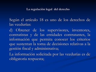 La regulación legal  del derecho Según el artículo 18 es uno de los derechos de las veedurías: d) Obtener de los supervisores, inventores, contratistas y de las entidades contratantes, la información que permita conocer los criterios que sustentan la toma de decisiones relativas a la gestión fiscal y administrativa; La información solicitada por las veedurías es de obligatoria respuesta; 