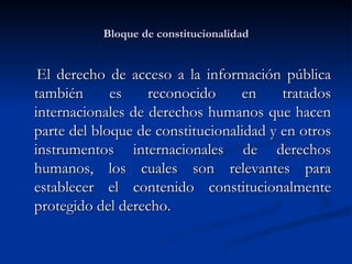 Bloque de constitucionalidad El derecho de acceso a la información pública también es reconocido en tratados internacionales de derechos humanos que hacen parte del bloque de constitucionalidad y en otros instrumentos internacionales de derechos humanos, los cuales son relevantes para establecer el contenido constitucionalmente protegido del derecho. 