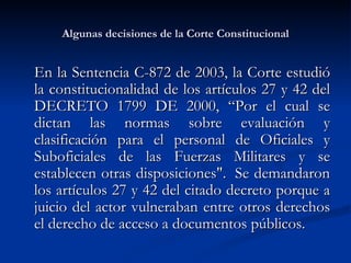 Algunas decisiones de la Corte Constitucional E n la Sentencia C-872 de 2003, la Corte estudió la constitucionalidad de los artículos 27 y 42 del DECRETO 1799 DE 2000, “Por el cual se dictan las normas sobre evaluación y clasificación para el personal de Oficiales y Suboficiales de las Fuerzas Militares y se establecen otras disposiciones".  Se demandaron los artículos 27 y 42 del citado decreto porque a juicio del actor vulneraban entre otros derechos el derecho de acceso a documentos públicos. 