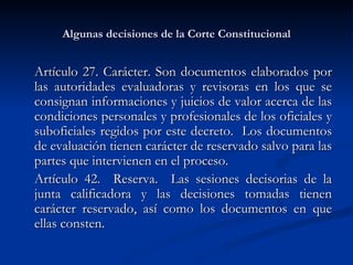 Algunas decisiones de la Corte Constitucional Artículo 27. Carácter. Son documentos elaborados por las autoridades evaluadoras y revisoras en los que se consignan informaciones y juicios de valor acerca de las condiciones personales y profesionales de los oficiales y suboficiales regidos por este decreto.  Los documentos de evaluación tienen carácter de reservado salvo para las partes que intervienen en el proceso.  Artículo 42.  Reserva.  Las sesiones decisorias de la junta calificadora y las decisiones tomadas tienen carácter reservado, así como los documentos en que ellas consten.  