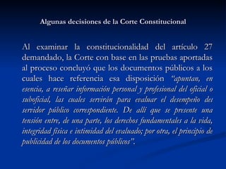 Algunas decisiones de la Corte Constitucional Al examinar la constitucionalidad del artículo 27 demandado, la Corte con base en las pruebas aportadas al proceso concluyó que los documentos públicos a los cuales hace referencia esa disposición  “apuntan, en esencia, a reseñar información personal y profesional del oficial o suboficial, las cuales servirán para evaluar el desempeño del servidor público correspondiente. De allí que se presente una tensión entre, de una parte, los derechos fundamentales a la vida, integridad física e intimidad del evaluado; por otra, el principio de publicidad de los documentos públicos”. 