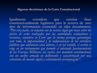 Algunas decisiones de la Corte Constitucional Igualmente consideró que existían fines constitucionalmente legítimos para la reserva de otro tipo de información contenida en tales documentos: “ Por otra parte, en relación con la reserva legal que recae sobre los juicios de valor realizados por las autoridades evaluadoras y revisoras, considera la Corte que la norma persigue garantizar, ante todo, la imparcialidad y la independencia de los servidores públicos que adelantan estas labores, y en tal sentido, el secreto se erige en un instrumento que permite el adecuado funcionamiento de las Fuerzas Militares, las cuales, por mandato constitucional, son un cuerpo armado no deliberante y caracterizado por una estructura de mando rígida y estrictamente jerarquizada”.   