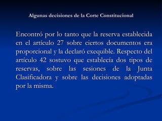 Algunas decisiones de la Corte Constitucional Encontró por lo tanto que la reserva establecida en el artículo 27 sobre ciertos documentos era proporcional y la declaró exequible. Respecto del artículo 42 sostuvo que establecía dos tipos de reservas, sobre las sesiones de la Junta Clasificadora y sobre las decisiones adoptadas por la misma. 