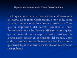 Algunas decisiones de la Corte Constitucional E n lo que concierne a la reserva sobre el desarrollo de las  sesiones  de la Junta Clasificadora, y por ende, sobre las  actas  contentivas de las mismas, considera la Corte que la imposición del secreto garantiza el buen funcionamiento de las Fuerzas Militares, como quiera que se trata de un cuerpo armado, estrictamente jerarquizado, basado en el principio del mando, y por ende, se justifica que las discusiones sobre los ascensos que tienen lugar en el seno de la institución castrense no sean públicas. 