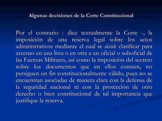 Algunas decisiones de la Corte Constitucional Por el contrario - dice textualmente la Corte -, la imposición de una reserva legal sobre los actos administrativos mediante el cual se  decide  clasificar para ascenso en una lista o en otra a un oficial o suboficial de las Fuerzas Militares, así como la imposición del secreto sobre los documentos que en ellos consten, no persiguen un fin constitucionalmente válido, pues no se encuentran asociadas de manera clara con la defensa de la seguridad nacional ni con la protección de otro derecho o bien constitucional de tal importancia que justifique la reserva.  