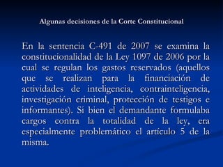 Algunas decisiones de la Corte Constitucional En la sentencia C-491 de 2007 se examina la constitucionalidad de la Ley 1097 de 2006 por la cual se regulan los gastos reservados ( aquellos que se realizan para la financiación de actividades de inteligencia, contrainteligencia, investigación criminal, protección de testigos e informantes) . Si bien el demandante formulaba cargos contra la totalidad de la ley, era especialmente problemático el artículo 5 de la misma. 