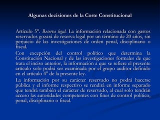 Algunas decisiones de la Corte Constitucional Artículo 5°.  Reserva legal.  La información relacionada con gastos reservados gozará de reserva legal por un término de 20 años, sin perjuicio de las investigaciones de orden penal, disciplinario o fiscal. Con excepción del control político que determina la Constitución Nacional y de las investigaciones formales de que trata el inciso anterior, la información a que se refiere el presente artículo solo podrá ser examinada por el grupo auditor definido en el artículo 4° de la presente ley. La información por su carácter reservado no podrá hacerse pública y el informe respectivo se rendirá en informe separado que tendrá también el carácter de reservado, al cual solo tendrán acceso las autoridades competentes con fines de control político, penal, disciplinario o fiscal. 