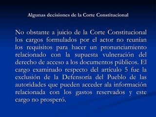 Algunas decisiones de la Corte Constitucional No obstante a juicio de la Corte Constitucional los cargos formulados por el actor no reunían los requisitos para hacer un pronunciamiento relacionado con la supuesta vulneración del derecho de acceso a los documentos públicos. El cargo examinado respecto del artículo 5 fue la exclusión de la Defensoría del Pueblo de las autoridades que pueden acceder ala información relacionada con los gastos reservados y este cargo no prosperó. 