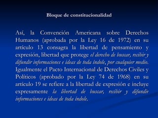 Bloque de constitucionalidad Así, la  Convención Americana sobre Derechos Humanos ( aprobada por la Ley 16 de 1972)  en su artículo 13 consagra la libertad de pensamiento y expresión, libertad que protege  el derecho de buscar, recibir y difundir informaciones e ideas de toda índole ,  por cualquier medio . Igualmente el Pacto Internacional de Derechos Civiles y Políticos ( aprobado por la Ley 74 de 1968 ) en su artículo 19 se refiere a la libertad de expresión e incluye expresamente  la libertad de buscar, recibir y difundir informaciones e ideas de toda índole . 
