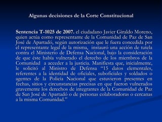Algunas decisiones de la Corte Constitucional Sentencia T-1025 de 2007.   el ciudadano  Javier Giraldo Moreno, quien actúa como representante de la Comunidad de Paz de San José de Apartadó, según autorización que le fuera concedida por el representante legal de la misma,  instauró una acción de tutela contra el Ministerio de Defensa Nacional, bajo la consideración de que éste había vulnerado el derecho de los miembros de la Comunidad  a acceder a la justicia. Manifiesta que, inicialmente, le solicitó al Ministro de Defensa “15 datos elementales, referentes a la identidad de oficiales, suboficiales y soldados o agentes de la Policía Nacional que estuvieron presentes en fechas, sitios y circunstancias precisas en que fueron vulnerados gravemente los derechos de integrantes de la Comunidad de Paz de San José de Apartadó o de personas colaboradoras o cercanas a la misma Comunidad.” 