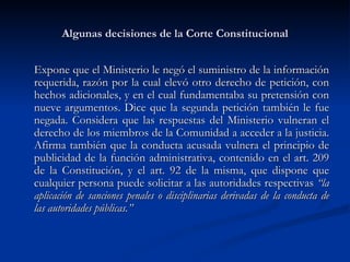 Algunas decisiones de la Corte Constitucional Expone que el Ministerio le negó el suministro de la información requerida, razón por la cual elevó otro derecho de petición, con hechos adicionales, y en el cual fundamentaba su pretensión con nueve argumentos. Dice que la segunda petición también le fue negada. Considera que las respuestas del Ministerio vulneran el derecho de los miembros de la Comunidad a acceder a la justicia. Afirma también que la conducta acusada vulnera el principio de publicidad de la función administrativa, contenido en el art. 209 de la Constitución, y el art. 92 de la misma, que dispone que cualquier persona puede solicitar a las autoridades respectivas  “la aplicación de sanciones penales o disciplinarias derivadas de la conducta de las autoridades públicas.” 