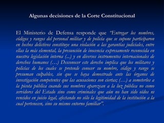 Algunas decisiones de la Corte Constitucional El Ministerio de Defensa responde que  “Entregar los nombres, códigos y rangos del personal militar y de policía que se supone participaron en hechos delictivos constituye una violación a las garantías judiciales, entre ellas la más elemental, la presunción de inocencia expresamente reconocida en nuestra legislación interna (...) y en diversos instrumentos internacionales de derechos humanos (…) Desconocer este derecho implica que los militares y policías de los cuales se pretende conocer su nombre, código y rango se presuman culpables, sin que se haya demostrado ante las órganos de investigación competentes que las acusaciones son ciertas; (…) a someterlos a la picota pública cuando sus nombres aparezcan a la luz pública no como servidores del Estado sino como criminales que aún no han sido oídos ni vencidos en juicio legal, afectando no sólo la legitimidad de la institución a la cual pertenecen, sino su mismo entorno familiar”.   