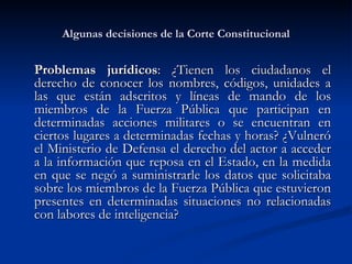Algunas decisiones de la Corte Constitucional Problemas jurídicos :  ¿Tienen los ciudadanos el derecho de conocer los nombres, códigos, unidades a las que están adscritos y líneas de mando de los miembros de la Fuerza Pública que participan en determinadas acciones militares o se encuentran en ciertos lugares a determinadas fechas y horas? ¿Vulneró el Ministerio de Defensa el derecho del actor a acceder a la información que reposa en el Estado, en la medida en que se negó a suministrarle los datos que solicitaba sobre los miembros de la Fuerza Pública que estuvieron presentes en determinadas situaciones no relacionadas con labores de inteligencia?  