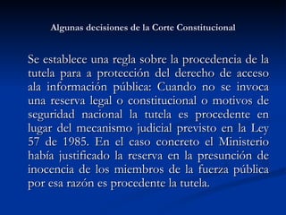 Algunas decisiones de la Corte Constitucional Se establece una regla sobre la procedencia de la tutela para a protección del derecho de acceso ala información pública: Cuando no se invoca una reserva legal o constitucional o motivos de seguridad nacional la tutela es procedente en lugar del mecanismo judicial previsto en la Ley 57 de 1985. En el caso concreto el Ministerio había justificado la reserva en la presunción de inocencia de los miembros de la fuerza pública por esa razón es procedente la tutela. 